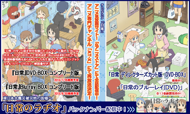 みなさんの応援のおかげです！ありがとうございます！4月19日よりアニメ専門チャンネルAT-Xにて再放送が決まりました！ブルーレイ＆DVDのコンプリートBOXの発売も決定！「Eテレ版ディレクターズカット版DVD-BOX」＆「日常のブルーレイ＆ＤＶＤ」絶賛発売中！「日常のラヂオ」ランティスネットラジオにてバックナンバー配信中！